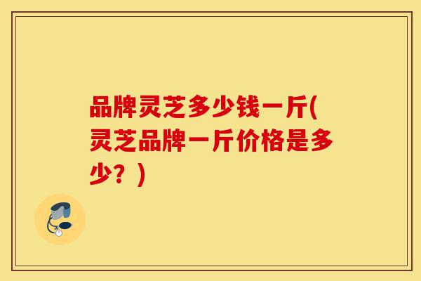 品牌灵芝多少钱一斤(灵芝品牌一斤价格是多少?)-第1张图片-灵芝之家 品牌灵芝多少钱一斤(灵芝品牌一斤价格是多少?)-第1张图片-灵芝之家
