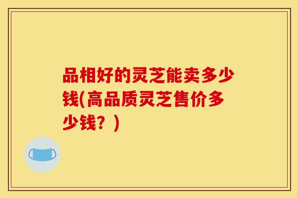 品相好的灵芝能卖多少钱(高品质灵芝售价多少钱?)-第1张图片-灵芝之家 品相好的灵芝能卖多少钱(高品质灵芝售价多少钱?)-第1张图片-灵芝之家