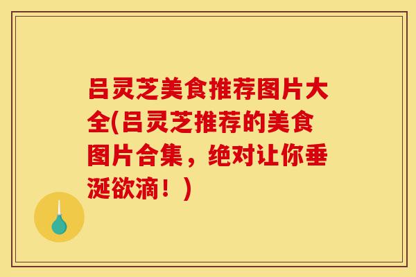吕灵芝美食推荐图片大全(吕灵芝推荐的美食图片合集,绝对让你垂涎欲滴!)-第1张图片-灵芝之家 吕灵芝美食推荐图片大全(吕灵芝推荐的美食图片合集,绝对让你垂涎欲滴!)-第1张图片-灵芝之家