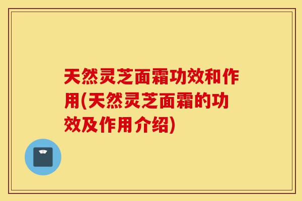 天然灵芝面霜功效和作用(天然灵芝面霜的功效及作用介绍)-第1张图片-灵芝之家 天然灵芝面霜功效和作用(天然灵芝面霜的功效及作用介绍)-第1张图片-灵芝之家