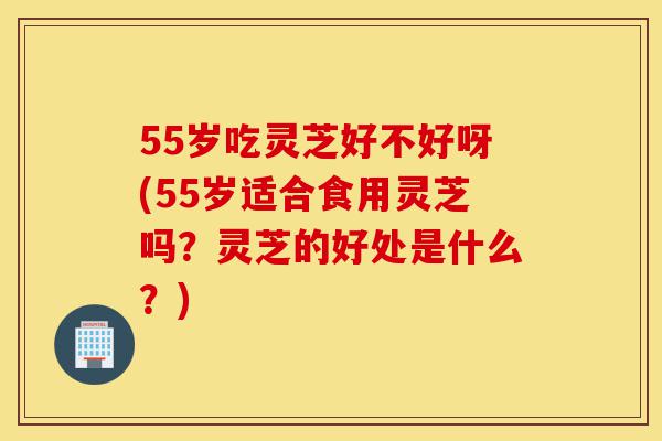 55岁吃灵芝好不好呀(55岁适合食用灵芝吗?灵芝的好处是什么?)-第1张图片-灵芝之家 55岁吃灵芝好不好呀(55岁适合食用灵芝吗?灵芝的好处是什么?)-第1张图片-灵芝之家