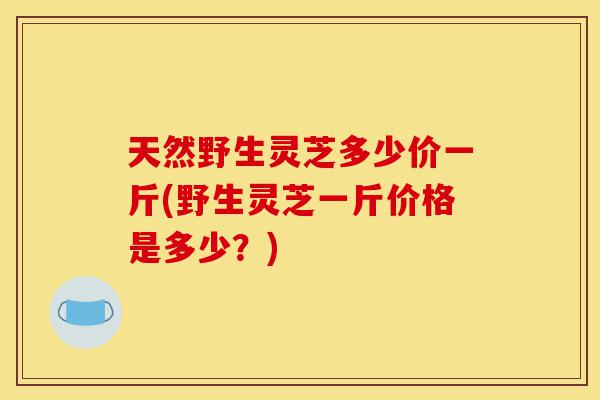 天然野生灵芝多少价一斤(野生灵芝一斤价格是多少?)-第1张图片-灵芝之家 天然野生灵芝多少价一斤(野生灵芝一斤价格是多少?)-第1张图片-灵芝之家