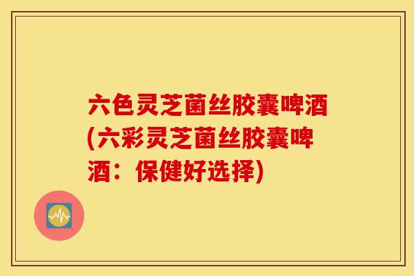 六色灵芝菌丝胶囊啤酒(六彩灵芝菌丝胶囊啤酒：保健好选择)-第1张图片-灵芝之家