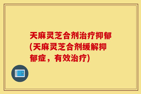 天麻灵芝合剂治疗抑郁(天麻灵芝合剂缓解抑郁症,有效治疗)-第1张图片-灵芝之家 天麻灵芝合剂治疗抑郁(天麻灵芝合剂缓解抑郁症,有效治疗)-第1张图片-灵芝之家