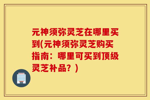 元神须弥灵芝在哪里买到(元神须弥灵芝购买指南：哪里可买到顶级灵芝补品？)-第1张图片-灵芝之家