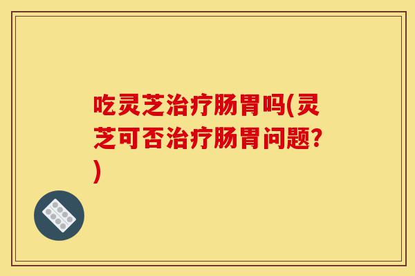 吃灵芝治疗肠胃吗(灵芝可否治疗肠胃问题?)-第1张图片-灵芝之家 吃灵芝治疗肠胃吗(灵芝可否治疗肠胃问题?)-第1张图片-灵芝之家