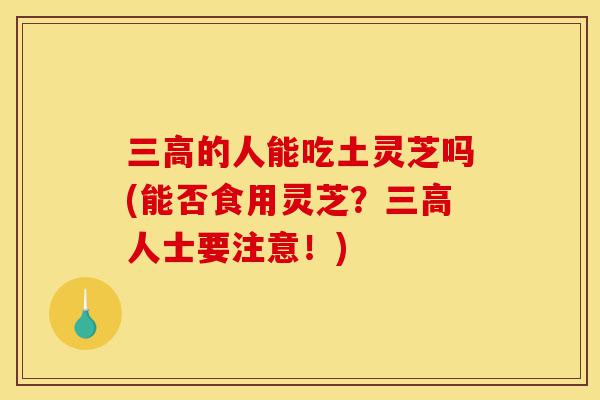 三高的人能吃土灵芝吗(能否食用灵芝?三高人士要注意!)-第1张图片-灵芝之家 三高的人能吃土灵芝吗(能否食用灵芝?三高人士要注意!)-第1张图片-灵芝之家