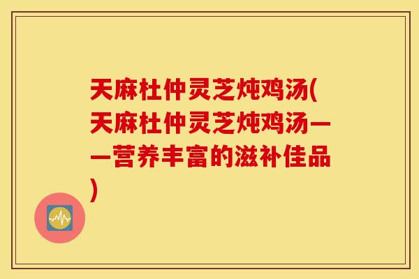 天麻杜仲灵芝炖鸡汤(天麻杜仲灵芝炖鸡汤——营养丰富的滋补佳品)-第1张图片-灵芝之家 天麻杜仲灵芝炖鸡汤(天麻杜仲灵芝炖鸡汤——营养丰富的滋补佳品)-第1张图片-灵芝之家