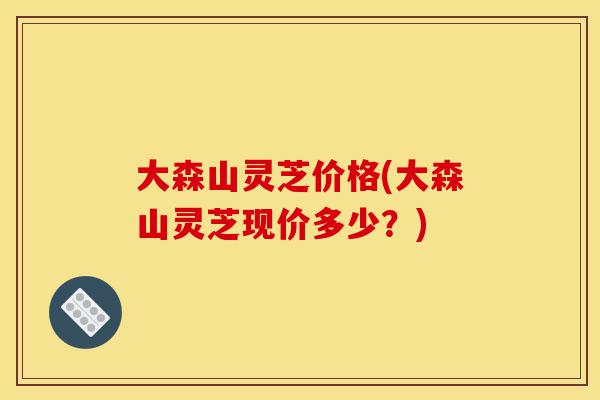 大森山灵芝价格(大森山灵芝现价多少?)-第1张图片-灵芝之家 大森山灵芝价格(大森山灵芝现价多少?)-第1张图片-灵芝之家