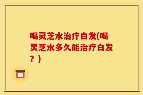 喝灵芝水治疗白发(喝灵芝水多久能治疗白发?)-第1张图片-灵芝之家 喝灵芝水治疗白发(喝灵芝水多久能治疗白发?)-第1张图片-灵芝之家