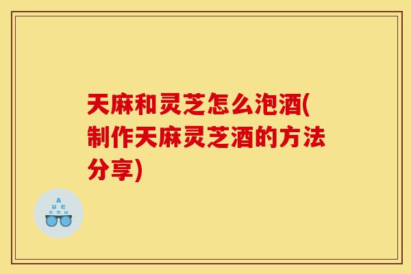 天麻和灵芝怎么泡酒(制作天麻灵芝酒的方法分享)-第1张图片-灵芝之家 天麻和灵芝怎么泡酒(制作天麻灵芝酒的方法分享)-第1张图片-灵芝之家