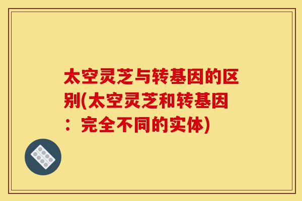太空灵芝与转基因的区别(太空灵芝和转基因:完全不同的实体)-第1张图片-灵芝之家 太空灵芝与转基因的区别(太空灵芝和转基因:完全不同的实体)-第1张图片-灵芝之家