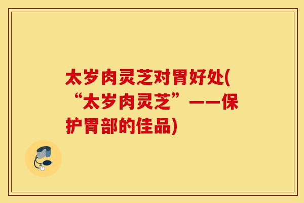 太岁肉灵芝对胃好处(“太岁肉灵芝”——保护胃部的佳品)-第1张图片-灵芝之家 太岁肉灵芝对胃好处(“太岁肉灵芝”——保护胃部的佳品)-第1张图片-灵芝之家