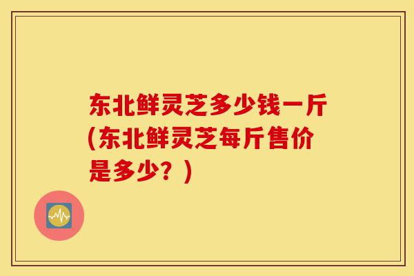 东北鲜灵芝多少钱一斤(东北鲜灵芝每斤售价是多少?)-第1张图片-灵芝之家 东北鲜灵芝多少钱一斤(东北鲜灵芝每斤售价是多少?)-第1张图片-灵芝之家
