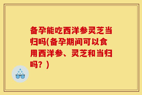 备孕能吃西洋参灵芝当归吗(备孕期间可以食用西洋参、灵芝和当归吗?)-第1张图片-灵芝之家 备孕能吃西洋参灵芝当归吗(备孕期间可以食用西洋参、灵芝和当归吗?)-第1张图片-灵芝之家