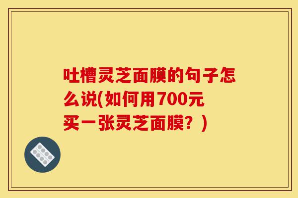 吐槽灵芝面膜的句子怎么说(如何用700元买一张灵芝面膜?)-第1张图片-灵芝之家 吐槽灵芝面膜的句子怎么说(如何用700元买一张灵芝面膜?)-第1张图片-灵芝之家