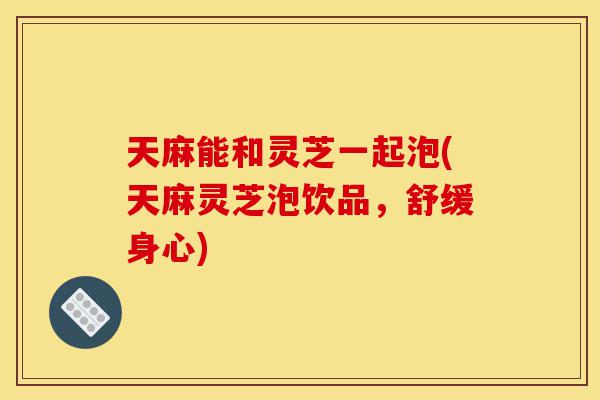 天麻能和灵芝一起泡(天麻灵芝泡饮品,舒缓身心)-第1张图片-灵芝之家 天麻能和灵芝一起泡(天麻灵芝泡饮品,舒缓身心)-第1张图片-灵芝之家