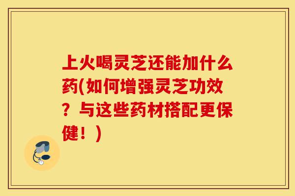 上火喝灵芝还能加什么药(如何增强灵芝功效?与这些药材搭配更保健!)-第1张图片-灵芝之家 上火喝灵芝还能加什么药(如何增强灵芝功效?与这些药材搭配更保健!)-第1张图片-灵芝之家