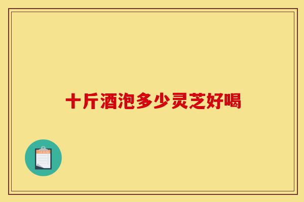 十斤酒泡多少灵芝好喝-第1张图片-灵芝之家 十斤酒泡多少灵芝好喝-第1张图片-灵芝之家