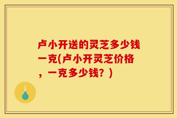 卢小开送的灵芝多少钱一克(卢小开灵芝价格,一克多少钱?)-第1张图片-灵芝之家 卢小开送的灵芝多少钱一克(卢小开灵芝价格,一克多少钱?)-第1张图片-灵芝之家