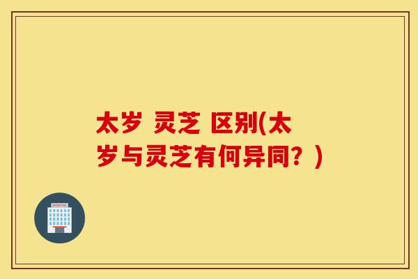 太岁 灵芝 区别(太岁与灵芝有何异同?)-第1张图片-灵芝之家 太岁 灵芝 区别(太岁与灵芝有何异同?)-第1张图片-灵芝之家