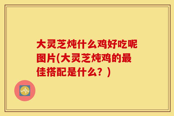 大灵芝炖什么鸡好吃呢图片(大灵芝炖鸡的最佳搭配是什么?)-第1张图片-灵芝之家 大灵芝炖什么鸡好吃呢图片(大灵芝炖鸡的最佳搭配是什么?)-第1张图片-灵芝之家