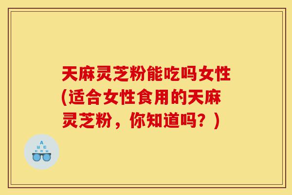 天麻灵芝粉能吃吗女性(适合女性食用的天麻灵芝粉，你知道吗？)-第1张图片-灵芝之家