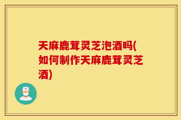 天麻鹿茸灵芝泡酒吗(如何制作天麻鹿茸灵芝酒)-第1张图片-灵芝之家 天麻鹿茸灵芝泡酒吗(如何制作天麻鹿茸灵芝酒)-第1张图片-灵芝之家