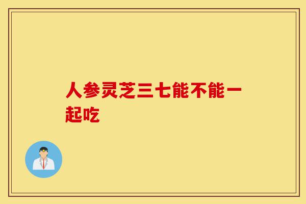 人参灵芝三七能不能一起吃-第1张图片-灵芝之家 人参灵芝三七能不能一起吃-第1张图片-灵芝之家