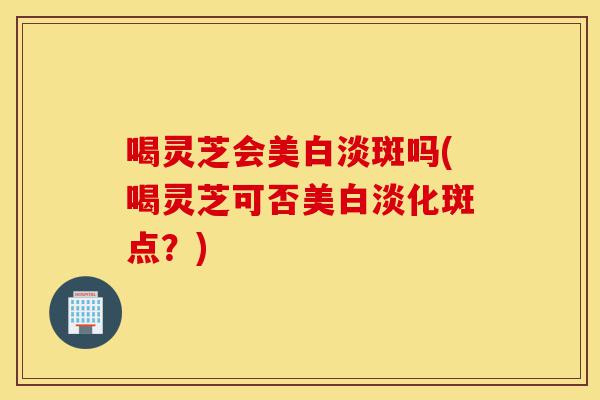 喝灵芝会美白淡斑吗(喝灵芝可否美白淡化斑点?)-第1张图片-灵芝之家 喝灵芝会美白淡斑吗(喝灵芝可否美白淡化斑点?)-第1张图片-灵芝之家