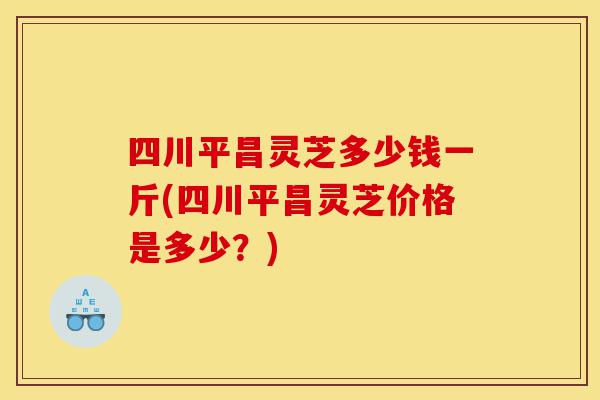四川平昌灵芝多少钱一斤(四川平昌灵芝价格是多少？)-第1张图片-灵芝之家