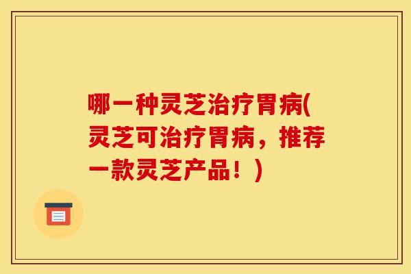 哪一种灵芝治疗胃病(灵芝可治疗胃病,推荐一款灵芝产品!)-第1张图片-灵芝之家 哪一种灵芝治疗胃病(灵芝可治疗胃病,推荐一款灵芝产品!)-第1张图片-灵芝之家