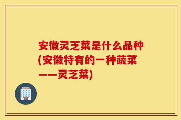 安徽灵芝菜是什么品种(安徽特有的一种蔬菜——灵芝菜)-第1张图片-灵芝之家 安徽灵芝菜是什么品种(安徽特有的一种蔬菜——灵芝菜)-第1张图片-灵芝之家