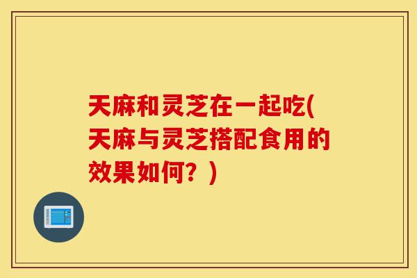 天麻和灵芝在一起吃(天麻与灵芝搭配食用的效果如何?)-第1张图片-灵芝之家 天麻和灵芝在一起吃(天麻与灵芝搭配食用的效果如何?)-第1张图片-灵芝之家