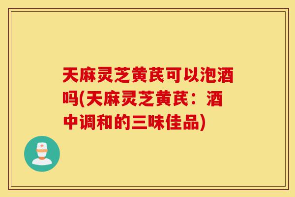 天麻灵芝黄芪可以泡酒吗(天麻灵芝黄芪:酒中调和的三味佳品)-第1张图片-灵芝之家 天麻灵芝黄芪可以泡酒吗(天麻灵芝黄芪:酒中调和的三味佳品)-第1张图片-灵芝之家