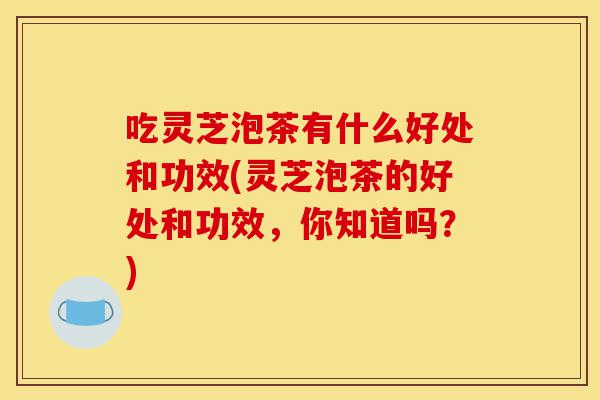 吃灵芝泡茶有什么好处和功效(灵芝泡茶的好处和功效,你知道吗?)-第1张图片-灵芝之家 吃灵芝泡茶有什么好处和功效(灵芝泡茶的好处和功效,你知道吗?)-第1张图片-灵芝之家
