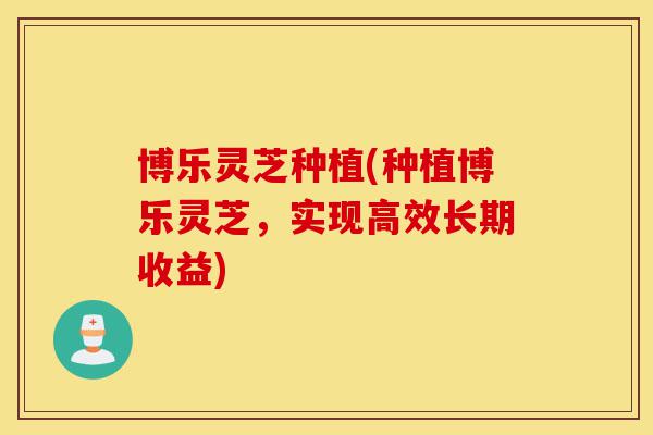 博乐灵芝种植(种植博乐灵芝,实现高效长期收益)-第1张图片-灵芝之家 博乐灵芝种植(种植博乐灵芝,实现高效长期收益)-第1张图片-灵芝之家
