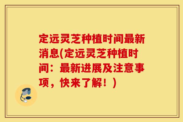 定远灵芝种植时间最新消息(定远灵芝种植时间：最新进展及注意事项，快来了解！)-第1张图片-灵芝之家