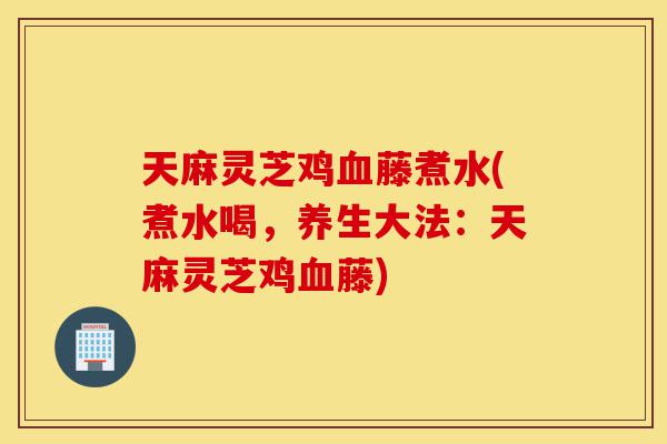 天麻灵芝鸡血藤煮水(煮水喝,养生大法:天麻灵芝鸡血藤)-第1张图片-灵芝之家 天麻灵芝鸡血藤煮水(煮水喝,养生大法:天麻灵芝鸡血藤)-第1张图片-灵芝之家
