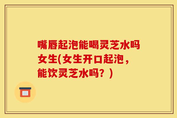嘴唇起泡能喝灵芝水吗女生(女生开口起泡,能饮灵芝水吗?)-第1张图片-灵芝之家 嘴唇起泡能喝灵芝水吗女生(女生开口起泡,能饮灵芝水吗?)-第1张图片-灵芝之家