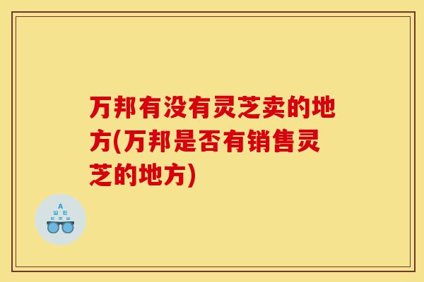 万邦有没有灵芝卖的地方(万邦是否有销售灵芝的地方)-第1张图片-灵芝之家 万邦有没有灵芝卖的地方(万邦是否有销售灵芝的地方)-第1张图片-灵芝之家