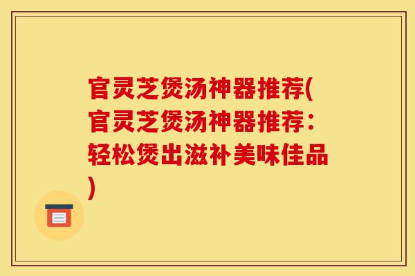 官灵芝煲汤神器推荐(官灵芝煲汤神器推荐:轻松煲出滋补美味佳品)-第1张图片-灵芝之家 官灵芝煲汤神器推荐(官灵芝煲汤神器推荐:轻松煲出滋补美味佳品)-第1张图片-灵芝之家