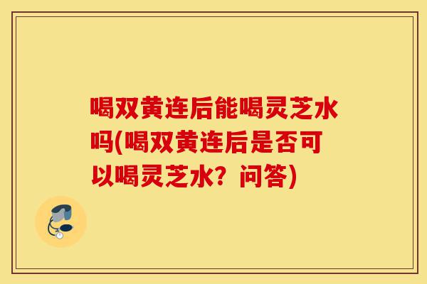 喝双黄连后能喝灵芝水吗(喝双黄连后是否可以喝灵芝水?问答)-第1张图片-灵芝之家 喝双黄连后能喝灵芝水吗(喝双黄连后是否可以喝灵芝水?问答)-第1张图片-灵芝之家