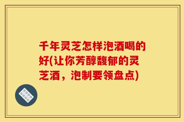 千年灵芝怎样泡酒喝的好(让你芳醇馥郁的灵芝酒,泡制要领盘点)-第1张图片-灵芝之家 千年灵芝怎样泡酒喝的好(让你芳醇馥郁的灵芝酒,泡制要领盘点)-第1张图片-灵芝之家