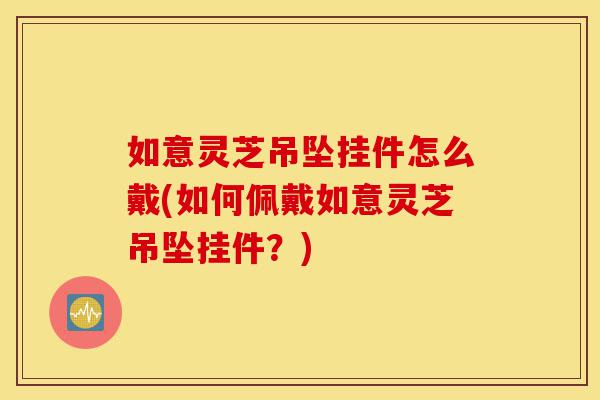 如意灵芝吊坠挂件怎么戴(如何佩戴如意灵芝吊坠挂件?)-第1张图片-灵芝之家 如意灵芝吊坠挂件怎么戴(如何佩戴如意灵芝吊坠挂件?)-第1张图片-灵芝之家
