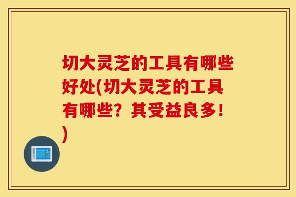 切大灵芝的工具有哪些好处(切大灵芝的工具有哪些?其受益良多!)-第1张图片-灵芝之家 切大灵芝的工具有哪些好处(切大灵芝的工具有哪些?其受益良多!)-第1张图片-灵芝之家