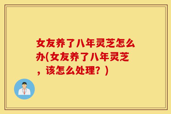 女友养了八年灵芝怎么办(女友养了八年灵芝,该怎么处理?)-第1张图片-灵芝之家 女友养了八年灵芝怎么办(女友养了八年灵芝,该怎么处理?)-第1张图片-灵芝之家