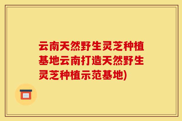 云南天然野生灵芝种植基地云南打造天然野生灵芝种植示范基地)-第1张图片-灵芝之家 云南天然野生灵芝种植基地云南打造天然野生灵芝种植示范基地)-第1张图片-灵芝之家