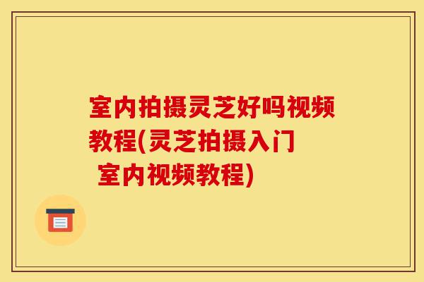 室内拍摄灵芝好吗视频教程(灵芝拍摄入门  室内视频教程)-第1张图片-灵芝之家