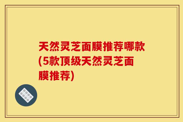 天然灵芝面膜推荐哪款(5款顶级天然灵芝面膜推荐)-第1张图片-灵芝之家